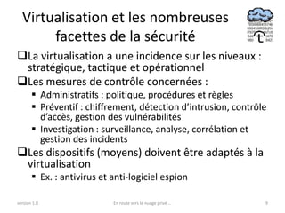 Virtualisation et les nombreuses
       facettes de la sécurité
La virtualisation a une incidence sur les niveaux :
 stratégique, tactique et opérationnel
Les mesures de contrôle concernées :
        Administratifs : politique, procédures et règles
        Préventif : chiffrement, détection d’intrusion, contrôle
         d’accès, gestion des vulnérabilités
        Investigation : surveillance, analyse, corrélation et
         gestion des incidents
Les dispositifs (moyens) doivent être adaptés à la
 virtualisation
        Ex. : antivirus et anti-logiciel espion

version 1.0                 En route vers le nuage privé ...    9
 