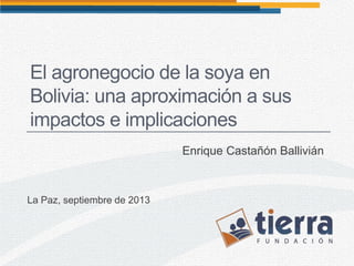 El agronegocio de la soya en
Bolivia: una aproximación a sus
impactos e implicaciones
Enrique Castañón Ballivián
La Paz, septiembre de 2013
 
