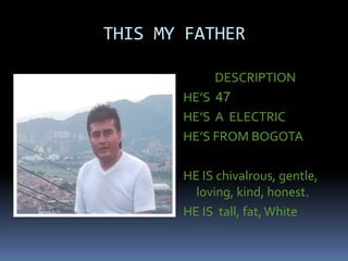 THIS MY FATHER
DESCRIPTION
HE’S 47
HE’S A ELECTRIC
HE’S FROM BOGOTA
HE IS chivalrous, gentle,
loving, kind, honest.
HE IS tall, fat,White
 