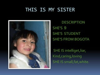 THIS IS MY SISTER
DESCRIPTION
SHE’S 9
SHE’S STUDENT
SHE’S FROM BOGOTA
SHE IS intelliget,liar,
Kind,caring,loving
SHE IS small,fat,white.
 