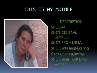 THIS IS MY MOTHER
DESCRIPTION
SHE’S 44
SHE’S GENERAL
SERVICE
SHE’S FROM META
SHE IS intellingte,caring,
Gentle,honest,loving.
SHE IS small,white,you
woman
 
