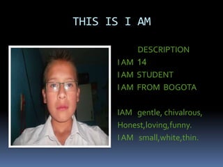 THIS IS I AM
DESCRIPTION
I AM 14
I AM STUDENT
I AM FROM BOGOTA
IAM gentle, chivalrous,
Honest,loving,funny.
I AM small,white,thin.
 