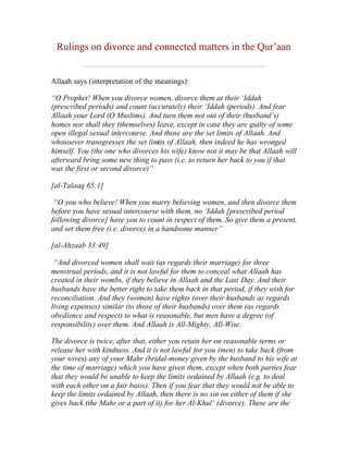 Rulings on divorce and connected matters in the Qur’aan


Allaah says (interpretation of the meanings):

“O Prophet! When you divorce women, divorce them at their ‘Iddah
(prescribed periods) and count (accurately) their ‘Iddah (periods). And fear
Allaah your Lord (O Muslims). And turn them not out of their (husband’s)
homes nor shall they (themselves) leave, except in case they are guilty of some
open illegal sexual intercourse. And those are the set limits of Allaah. And
whosoever transgresses the set limits of Allaah, then indeed he has wronged
himself. You (the one who divorces his wife) know not it may be that Allaah will
afterward bring some new thing to pass (i.e. to return her back to you if that
was the first or second divorce)”

[al-Talaaq 65:1]

 “O you who believe! When you marry believing women, and then divorce them
before you have sexual intercourse with them, no ‘Iddah [prescribed period
following divorce] have you to count in respect of them. So give them a present,
and set them free (i.e. divorce) in a handsome manner”

[al-Ahzaab 33:49]

 “And divorced women shall wait (as regards their marriage) for three
menstrual periods, and it is not lawful for them to conceal what Allaah has
created in their wombs, if they believe in Allaah and the Last Day. And their
husbands have the better right to take them back in that period, if they wish for
reconciliation. And they (women) have rights (over their husbands as regards
living expenses) similar (to those of their husbands) over them (as regards
obedience and respect) to what is reasonable, but men have a degree (of
responsibility) over them. And Allaah is All-Mighty, All-Wise.

The divorce is twice, after that, either you retain her on reasonable terms or
release her with kindness. And it is not lawful for you (men) to take back (from
your wives) any of your Mahr (bridal-money given by the husband to his wife at
the time of marriage) which you have given them, except when both parties fear
that they would be unable to keep the limits ordained by Allaah (e.g. to deal
with each other on a fair basis). Then if you fear that they would not be able to
keep the limits ordained by Allaah, then there is no sin on either of them if she
gives back (the Mahr or a part of it) for her Al-Khul‘ (divorce). These are the
 