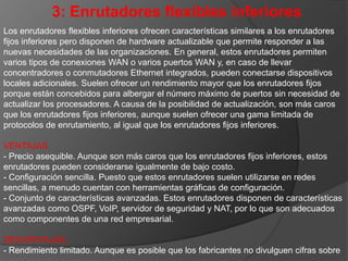 el rendimiento de sus enrutadores, esta clase de enrutadores presenta limitaciones de rendimiento y está destinada a oficinas o departamentos pequeños.- Poca escalabilidad. Las conexiones WAN, en general, se pueden actualizar pero la cantidad de puertos LAN no puede aumentarse.- Resistencia nula. Los enrutadores de esta clase tienen pocas o nulas características de resistencia.
