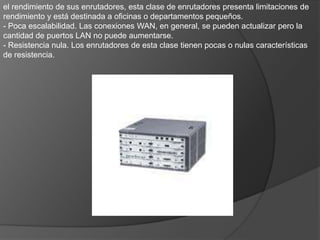 4: Enrutadores de gama mediaAunque los enrutadores de gama media cuentan con poca o nula resistencia de hardware integrada, ofrecen un método de resistencia alternativo basado en el uso de dos enrutadores (uno principal y otro en espera) y protocolos que garantizan un intercambio rápido entre ellos en caso de mal funcionamiento.Estos enrutadores pueden utilizarse para proporcionar la función principal de enrutamiento en una organización mediana, en las sucursales grandes o para agrupar departamentos de una organización grande que deban conectarse a un enrutador mayor. La capacidad de acceso telefónico a menudo es utilizada por los empleados domésticos para conectarse directamente a la empresa sin pasar por Internet. Ofrecen una gran flexibilidad y capacidad de crecimiento para conectividad WAN y LAN, y suelen tener un ciclo de vida largo, ya que se pueden actualizar para albergar tecnologías futuras.VENTAJAS.- Rendimiento. Los enrutadores de esta clase tienen un rendimiento de al menos 40 Kbps y pueden considerarse enrutadores de rendimiento medio.•Expansión y escalabilidad. Esta clase de enrutadores tiene una capacidad de expansión considerable y puede albergar un mayor número de puertos y una amplia gama de tipos de conexiones.•Conjunto de características completo. Estos enrutadores suelen tener un conjunto de características completo que incluye una amplia gama de conexiones WAN, protocolos de enrutamiento, servidores de seguridad. .