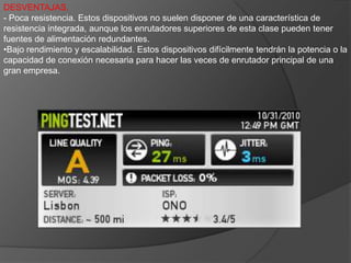 5: Enrutadores superioresLos enrutadores superiores ofrecen alto rendimiento, gran expansión, tolerancia a errores extremadamente elevada y gran disponibilidad. El diseño del hardware es flexible y ofrece múltiples opciones de conectividad.Se profundiza mucho más en los protocolos de alta velocidad, como ATM y SONET, para establecer vínculos con otros dispositivos de red y transmitir grandes volúmenes de datos entre diferentes ubicaciones, mientras que los enrutadores o conmutadores más pequeños se concentran en las conexiones de las estaciones de trabajo. Estos enrutadores son muy versátiles y admiten un gran número de protocolos WAN y LAN, así como diferentes sistemas de hardware, tales como el cobre o la fibra óptica.VENTAJAS.- Rendimiento. Los enrutadores de esta clase tienen un rendimiento de al menos 900 Kpps, por lo tanto, se pueden considerar enrutadores de alto rendimiento aptos para puertas de enlace WAN o como enrutadores principales en empresas medianas y grandes.- Expansión y escalabilidad. Basados en un chasis, tienen una capacidad de expansión considerable y pueden albergar un mayor número de puertos y una amplia gama de tipos de conexiones.- Conjunto de características completo:Estos enrutadores suelen tener un conjunto de características completo que incluye una amplia gama de conexiones WAN, protocolos de enrutamiento, NAT, DHCP, servidores de seguridad, VLAN, VoIP y VPN.DESVENTAJAS.
