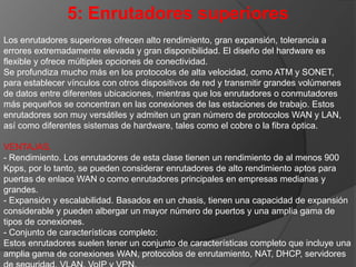•Resistencia:Estos dispositivos tienen opciones de resistencia integradas, tales como motores y fuentes de alimentación intercambiables en caliente redundantes. También admiten protocolos de enrutamiento redundantes, tales como VRRP, en los que un enrutador en espera supervisa el enrutador principal y puede tomar su relevo si se produce un error el principal.