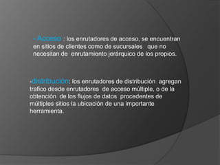 - Acceso: los enrutadores de acceso, se encuentran  en sitios de clientes como de sucursales   que no necesitan de  enrutamiento jerárquico de los propios.-distribución: los enrutadores de distribución  agregan trafico desde enrutadores  de acceso múltiple, o de la obtención  de los flujos de datos  procedentes de múltiples sitios la ubicación de una importante herramienta.