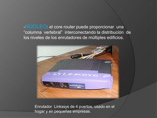 -NUCLEO: el core router puede proporcionar  una “columna  vertebral”  interconectando la distribución  de los niveles de los enrutadores de múltiples edificios.Enrutador  Linkssys de 4 puertos, usado en el hogar y en pequeñas empresas.