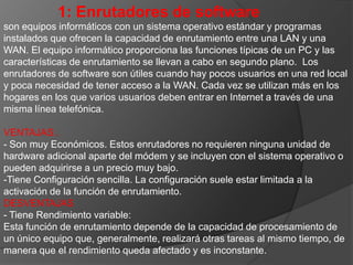 1: Enrutadores de softwareson equipos informáticos con un sistema operativo estándar y programas instalados que ofrecen la capacidad de enrutamiento entre una LAN y una WAN. El equipo informático proporciona las funciones típicas de un PC y las características de enrutamiento se llevan a cabo en segundo plano. Los enrutadores de software son útiles cuando hay pocos usuarios en una red local y poca necesidad de tener acceso a la WAN. Cada vez se utilizan más en los hogares en los que varios usuarios deben entrar en Internet a través de una misma línea telefónica. VENTAJAS:.- Son muy Económicos. Estos enrutadores no requieren ninguna unidad de hardware adicional aparte del módem y se incluyen con el sistema operativo o pueden adquirirse a un precio muy bajo. -Tiene Configuración sencilla. La configuración suele estar limitada a la activación de la función de enrutamiento. DESVENTAJAS- Tiene Rendimiento variable:Esta función de enrutamiento depende de la capacidad de procesamiento de un único equipo que, generalmente, realizará otras tareas al mismo tiempo, de manera que el rendimiento queda afectado y es inconstante.