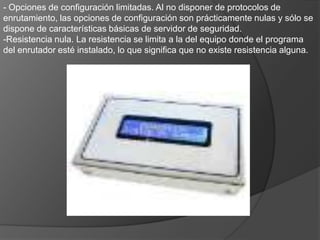 - Opciones de configuración limitadas. Al no disponer de protocolos de enrutamiento, las opciones de configuración son prácticamente nulas y sólo se dispone de características básicas de servidor de seguridad.Resistencia nula. La resistencia se limita a la del equipo donde el programa del enrutador esté instalado, lo que significa que no existe resistencia alguna.2: Enrutadores fijos inferioresLos enrutadores fijos inferiores, generalmente, tienen un rendimiento, unas características y la capacidad de expansión limitadas y ninguna tolerancia a errores. Esta clase de enrutadores está diseñada para conectar una LAN Ethernet a una WAN. Las conexiones WAN suelen estar limitadas a un módem de acceso telefónico, ISDN (RDSI), vínculo X25, banda ancha o un módem de cable. El enrutador, generalmente, dispone de un concentrador o un conmutador integrado (que también puede incluir conectividad inalámbrica con los equipos provistos de tarjetas inalámbricas) y también puede tener un servidor de seguridad sencillo.VENTAJAS. - Precio asequible. Los enrutadores de esta clase son económicos, en parte debido a su rendimiento y funciones limitadas y también a la gran competencia que existe a este nivel.- Configuración sencilla. De acuerdo con la fuerte competencia en esta clase de enrutadores y con sus opciones limitadas, la configuración suele ser sencilla.- Funciones integradas:Estos enrutadores ofrecen las funciones NAT y DHCP para asignar direcciones automáticamente a los equipos conectados. 