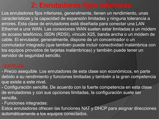DESVENTAJAS.- Capacidad de actualización limitada. El hardware de esta clase de enrutadores no se puede actualizar, pero generalmente su firmware sí.- Rendimiento limitado. Estos enrutadores presentan un rendimiento limitado.- Soporte técnico limitado. El soporte técnico para esta clase de enrutadores suele ser limitado y se ofrece a través de páginas Web.- Resistencia nula. Esta clase de enrutadores carece de características de resistencia.