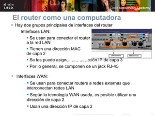El router como una computadora Hay dos grupos principales de interfaces del router Interfaces LAN: Se usan para conectar el router  a la red LAN Tienen una dirección MAC  de capa 2 Se les puede asignar una dirección IP de capa 3 Por lo general, se componen de un jack RJ-45 Interfaces WAN: Se usan para conectar routers a redes externas que interconectan redes LAN Según la tecnología WAN usada, es posible utilizar una dirección de capa 2 Usan una dirección IP de capa 3 