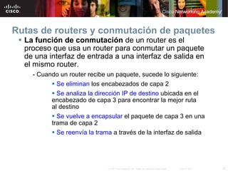 Rutas de routers y conmutación de paquetes La función de conmutación  de un router es el proceso que usa un router para conmutar un paquete de una interfaz de entrada a una interfaz de salida en  el mismo router. - Cuando un router recibe un paquete, sucede lo siguiente: Se eliminan  los encabezados de capa 2 Se analiza la dirección IP de destino  ubicada en el encabezado de capa 3 para encontrar la mejor ruta  al destino Se vuelve a encapsular  el paquete de capa 3 en una trama de capa 2 Se reenvía la trama  a través de la interfaz de salida 