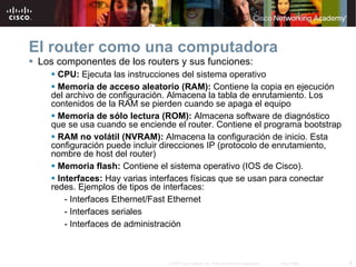 El router como una computadora Los componentes de los routers y sus funciones: CPU:   E jecuta las instrucciones del sistema operativo Memoria de acceso aleatorio (RAM):   C ontiene la copia en ejecución del archivo de configuración. Almacena la tabla de enrutamiento. Los contenidos de la RAM se pierden cuando se apaga el equipo Memoria de sólo lectura (ROM):   A lmacena software de diagnóstico que se usa cuando se enciende el router. Contiene el programa bootstrap RAM no volátil (NVRAM):   A lmacena la configuración de inicio. Esta configuración puede incluir direcciones IP (protocolo de enrutamiento, nombre de host del router) Memoria flash:   C ontiene el sistema operativo (IOS de Cisco). Interfaces:   H ay varias interfaces físicas que se usan para conectar redes. Ejemplos de tipos de interfaces: - Interfaces Ethernet/Fast Ethernet - Interfaces seriales - Interfaces de administración 