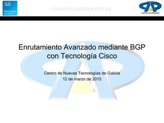 GRUPO ACADEMIA POSTAL
Enrutamiento Avanzado mediante BGP
con Tecnología Cisco
Centro de Nuevas Tecnologías de Galicia
12 de marzo de 2015
 