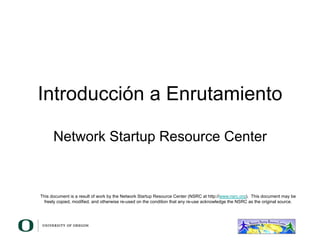 Introducción a Enrutamiento
Network Startup Resource Center
This document is a result of work by the Network Startup Resource Center (NSRC at http://www.nsrc.org). This document may be
freely copied, modified, and otherwise re-used on the condition that any re-use acknowledge the NSRC as the original source.
 