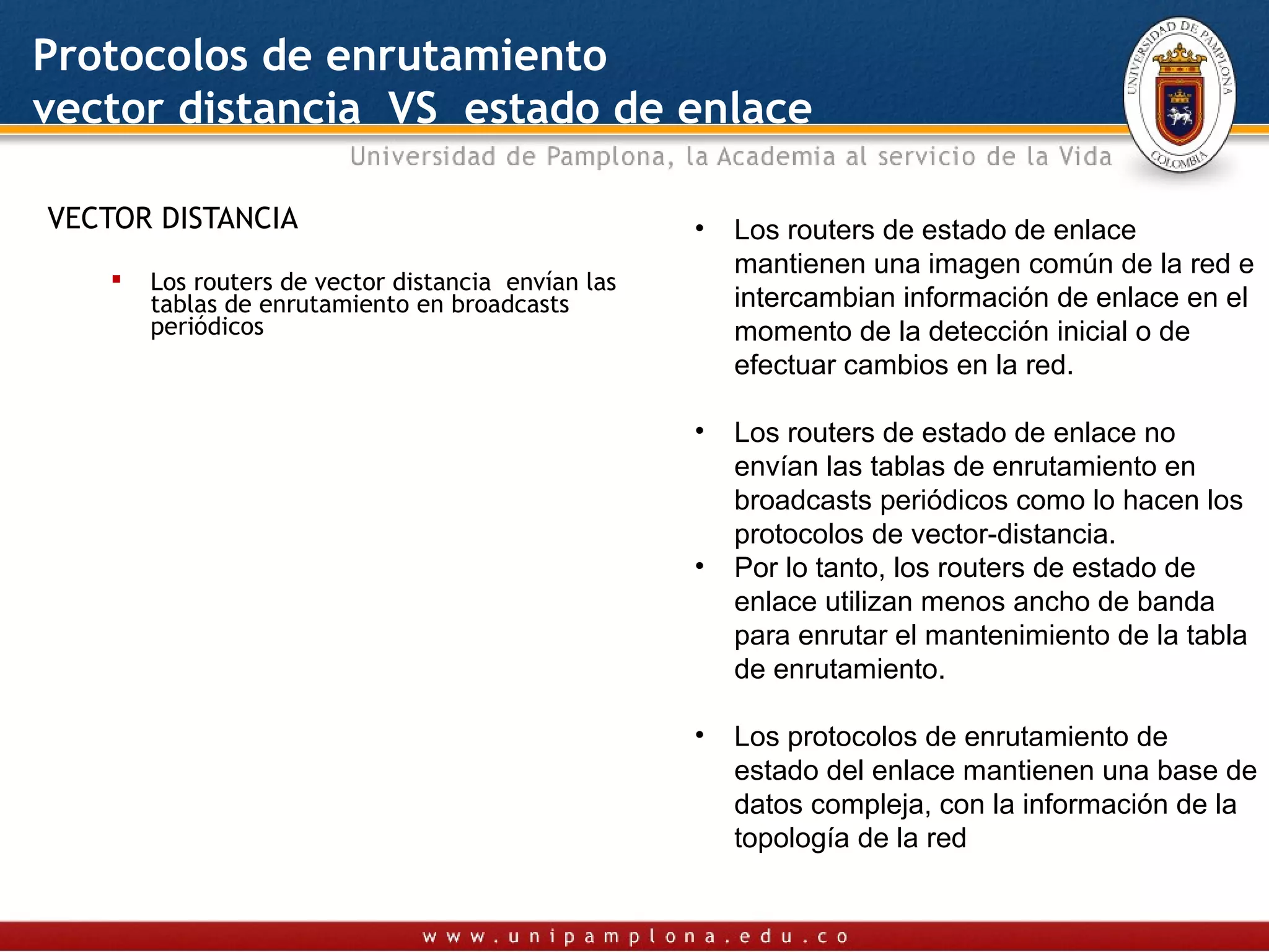 Protocolos de enrutamiento
vector distancia VS estado de enlace

VECTOR DISTANCIA                                     •   Los routers de estado de enlace
                                                         mantienen una imagen común de la red e
       Los routers de vector distancia envían las
        tablas de enrutamiento en broadcasts             intercambian información de enlace en el
        periódicos                                       momento de la detección inicial o de
                                                         efectuar cambios en la red.

                                                     •   Los routers de estado de enlace no
                                                         envían las tablas de enrutamiento en
                                                         broadcasts periódicos como lo hacen los
                                                         protocolos de vector-distancia.
                                                     •   Por lo tanto, los routers de estado de
                                                         enlace utilizan menos ancho de banda
                                                         para enrutar el mantenimiento de la tabla
                                                         de enrutamiento.

                                                     •   Los protocolos de enrutamiento de
                                                         estado del enlace mantienen una base de
                                                         datos compleja, con la información de la
                                                         topología de la red
 