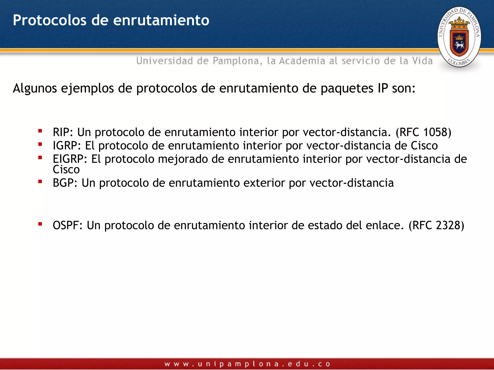 Protocolos de enrutamiento



Algunos ejemplos de protocolos de enrutamiento de paquetes IP son:


     RIP: Un protocolo de enrutamiento interior por vector-distancia. (RFC 1058)
     IGRP: El protocolo de enrutamiento interior por vector-distancia de Cisco
     EIGRP: El protocolo mejorado de enrutamiento interior por vector-distancia de
      Cisco
     BGP: Un protocolo de enrutamiento exterior por vector-distancia


     OSPF: Un protocolo de enrutamiento interior de estado del enlace. (RFC 2328)
 