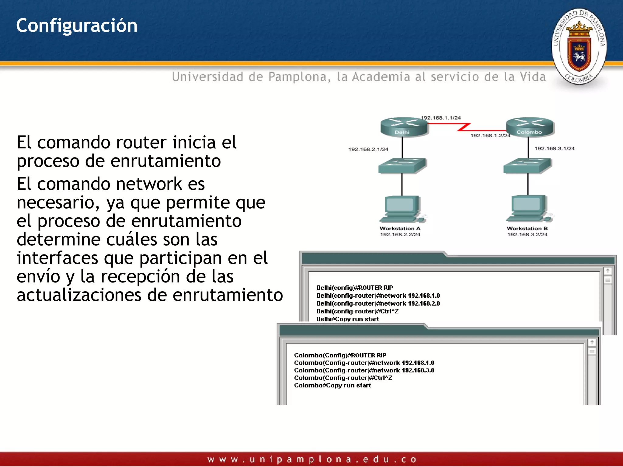 Configuración




El comando router inicia el
proceso de enrutamiento
El comando network es
necesario, ya que permite que
el proceso de enrutamiento
determine cuáles son las
interfaces que participan en el
envío y la recepción de las
actualizaciones de enrutamiento
 