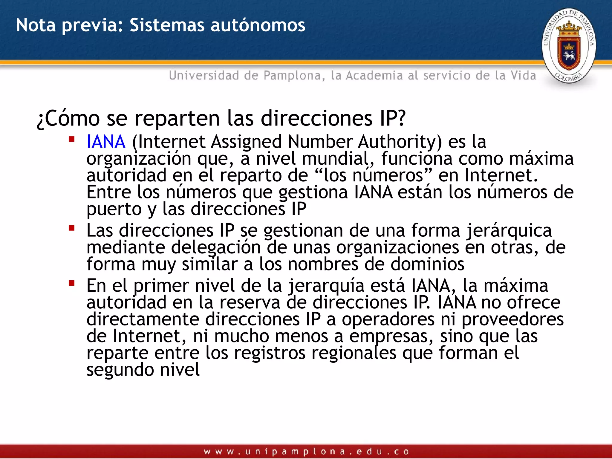 Nota previa: Sistemas autónomos




  ¿Cómo se reparten las direcciones IP?
      IANA (Internet Assigned Number Authority) es la
       organización que, a nivel mundial, funciona como máxima
       autoridad en el reparto de “los números” en Internet.
       Entre los números que gestiona IANA están los números de
       puerto y las direcciones IP
      Las direcciones IP se gestionan de una forma jerárquica
       mediante delegación de unas organizaciones en otras, de
       forma muy similar a los nombres de dominios
      En el primer nivel de la jerarquía está IANA, la máxima
       autoridad en la reserva de direcciones IP. IANA no ofrece
       directamente direcciones IP a operadores ni proveedores
       de Internet, ni mucho menos a empresas, sino que las
       reparte entre los registros regionales que forman el
       segundo nivel
 