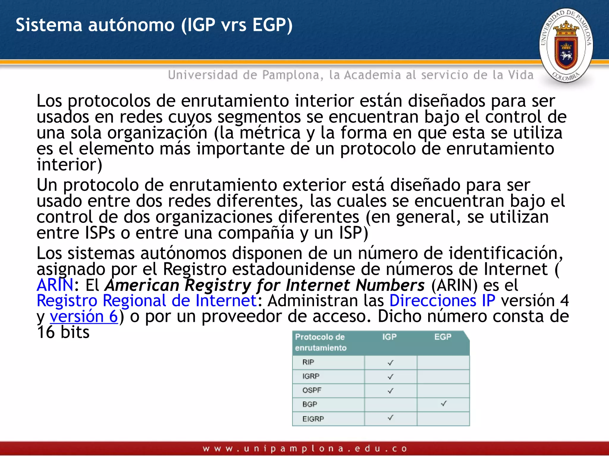 Sistema autónomo (IGP vrs EGP)



  Los protocolos de enrutamiento interior están diseñados para ser
  usados en redes cuyos segmentos se encuentran bajo el control de
  una sola organización (la métrica y la forma en que esta se utiliza
  es el elemento más importante de un protocolo de enrutamiento
  interior)
  Un protocolo de enrutamiento exterior está diseñado para ser
  usado entre dos redes diferentes, las cuales se encuentran bajo el
  control de dos organizaciones diferentes (en general, se utilizan
  entre ISPs o entre una compañía y un ISP)
  Los sistemas autónomos disponen de un número de identificación,
  asignado por el Registro estadounidense de números de Internet (
  ARIN: El American Registry for Internet Numbers (ARIN) es el 
  Registro Regional de Internet: Administran las Direcciones IP versión 4
  y versión 6) o por un proveedor de acceso. Dicho número consta de
  16 bits
 