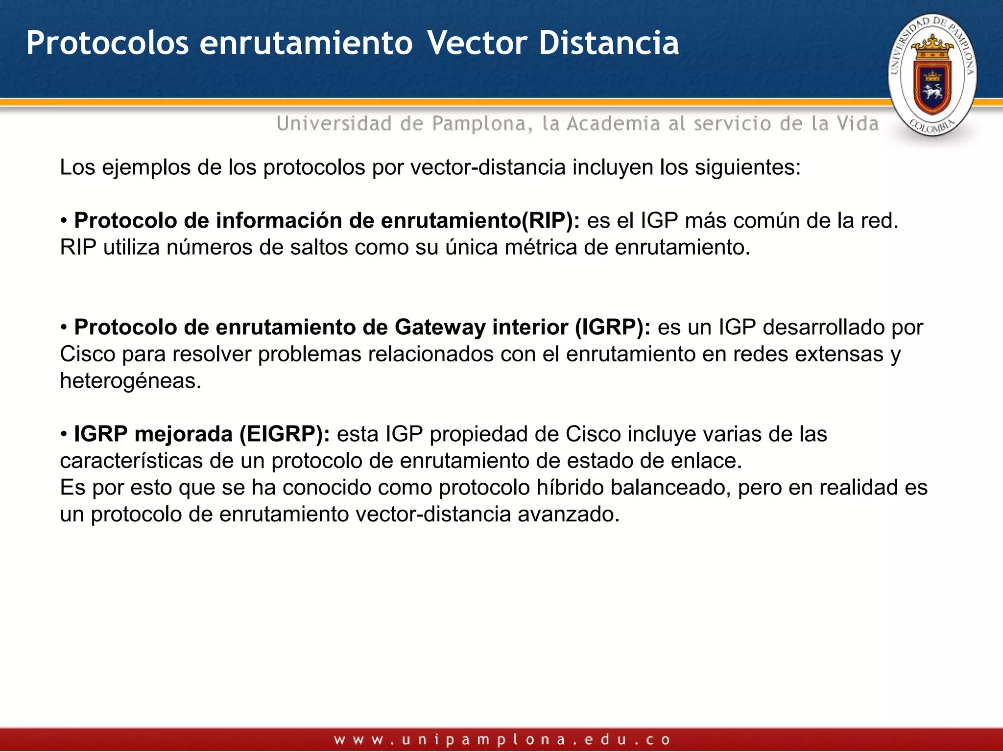 Protocolos enrutamiento Vector Distancia


  Los ejemplos de los protocolos por vector-distancia incluyen los siguientes:

  • Protocolo de información de enrutamiento(RIP): es el IGP más común de la red.
  RIP utiliza números de saltos como su única métrica de enrutamiento.


  • Protocolo de enrutamiento de Gateway interior (IGRP): es un IGP desarrollado por
  Cisco para resolver problemas relacionados con el enrutamiento en redes extensas y
  heterogéneas.

  • IGRP mejorada (EIGRP): esta IGP propiedad de Cisco incluye varias de las
  características de un protocolo de enrutamiento de estado de enlace.
  Es por esto que se ha conocido como protocolo híbrido balanceado, pero en realidad es
  un protocolo de enrutamiento vector-distancia avanzado.
 