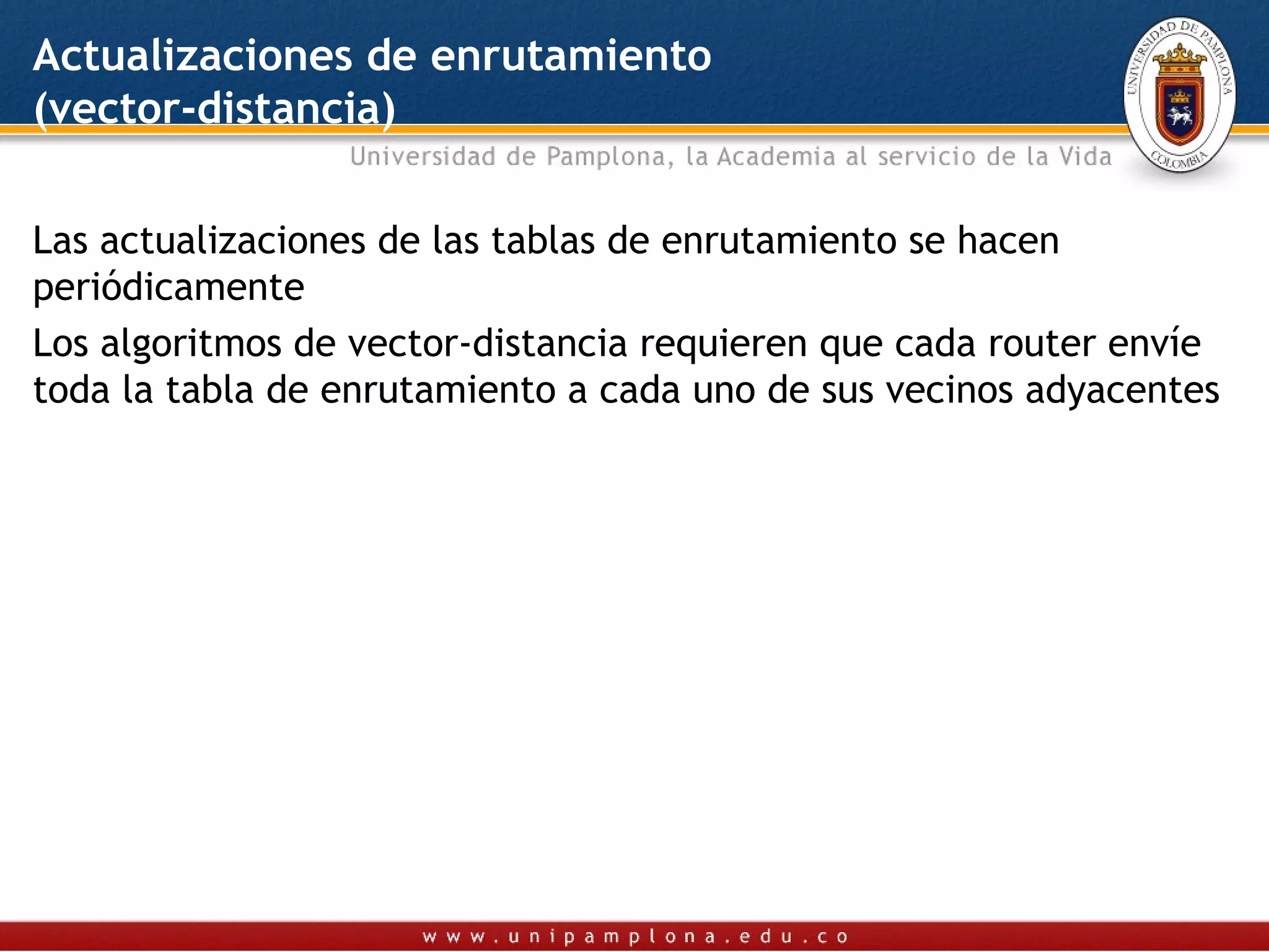 Actualizaciones de enrutamiento
(vector-distancia)

Las actualizaciones de las tablas de enrutamiento se hacen
periódicamente
Los algoritmos de vector-distancia requieren que cada router envíe
toda la tabla de enrutamiento a cada uno de sus vecinos adyacentes
 
