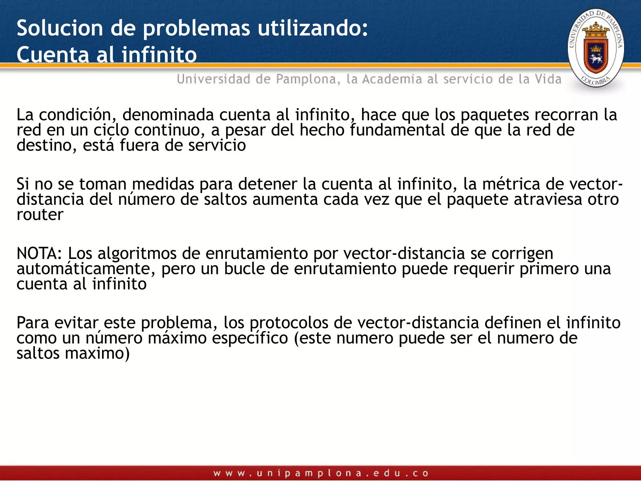 Solucion de problemas utilizando:
Cuenta al infinito

La condición, denominada cuenta al infinito, hace que los paquetes recorran la
red en un ciclo continuo, a pesar del hecho fundamental de que la red de
destino, está fuera de servicio

Si no se toman medidas para detener la cuenta al infinito, la métrica de vector-
distancia del número de saltos aumenta cada vez que el paquete atraviesa otro
router

NOTA: Los algoritmos de enrutamiento por vector-distancia se corrigen
automáticamente, pero un bucle de enrutamiento puede requerir primero una
cuenta al infinito

Para evitar este problema, los protocolos de vector-distancia definen el infinito
como un número máximo específico (este numero puede ser el numero de
saltos maximo)
 