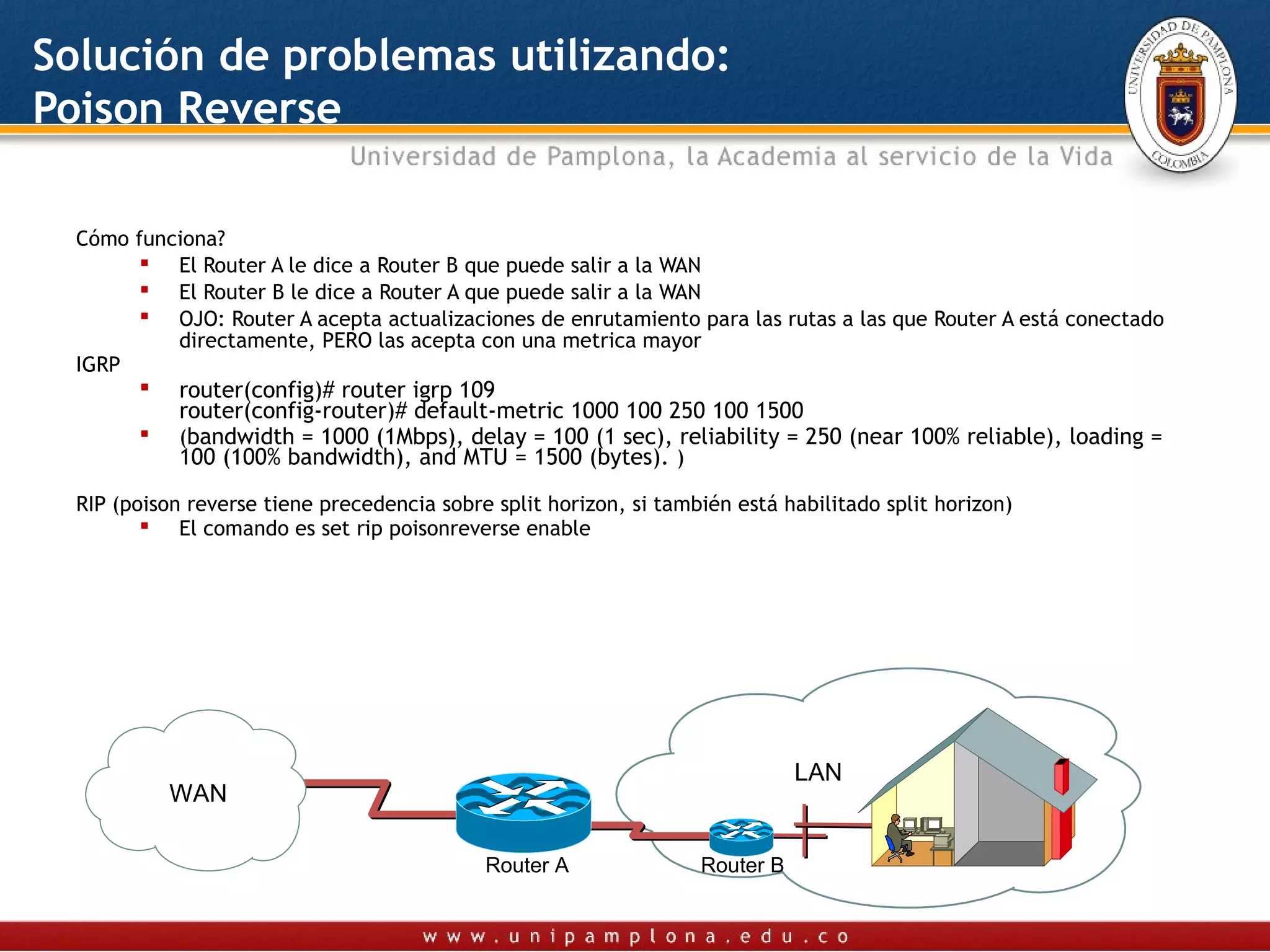 Solución de problemas utilizando:
Poison Reverse

  Cómo funciona?
         El Router A le dice a Router B que puede salir a la WAN
         El Router B le dice a Router A que puede salir a la WAN
         OJO: Router A acepta actualizaciones de enrutamiento para las rutas a las que Router A está conectado
           directamente, PERO las acepta con una metrica mayor
  IGRP
            router(config)# router igrp 109
             router(config-router)# default-metric 1000 100 250 100 1500
            (bandwidth = 1000 (1Mbps), delay = 100 (1 sec), reliability = 250 (near 100% reliable), loading =
             100 (100% bandwidth), and MTU = 1500 (bytes). )

  RIP (poison reverse tiene precedencia sobre split horizon, si también está habilitado split horizon)
          El comando es set rip poisonreverse enable




                                                                               LAN
            WAN

                                             Router A               Router B
 