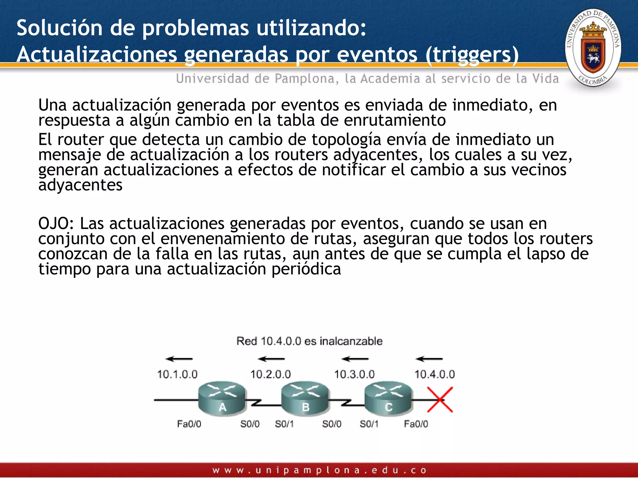 Solución de problemas utilizando:
Actualizaciones generadas por eventos (triggers)

  Una actualización generada por eventos es enviada de inmediato, en
  respuesta a algún cambio en la tabla de enrutamiento
  El router que detecta un cambio de topología envía de inmediato un
  mensaje de actualización a los routers adyacentes, los cuales a su vez,
  generan actualizaciones a efectos de notificar el cambio a sus vecinos
  adyacentes

  OJO: Las actualizaciones generadas por eventos, cuando se usan en
  conjunto con el envenenamiento de rutas, aseguran que todos los routers
  conozcan de la falla en las rutas, aun antes de que se cumpla el lapso de
  tiempo para una actualización periódica
 