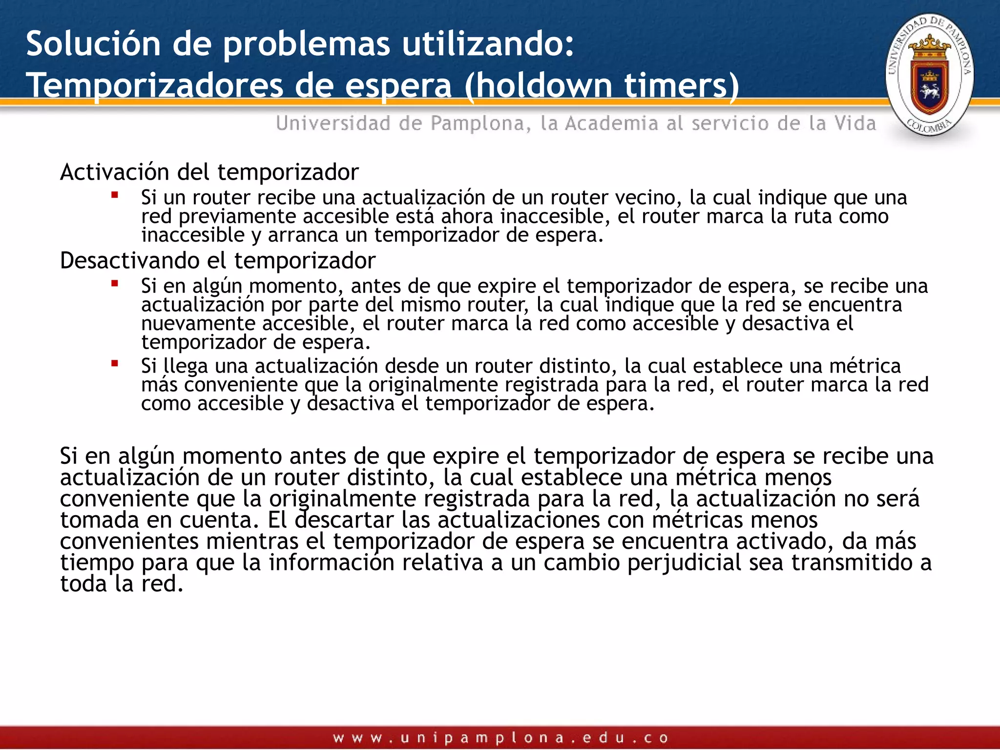 Solución de problemas utilizando:
Temporizadores de espera (holdown timers)

 Activación del temporizador
        Si un router recibe una actualización de un router vecino, la cual indique que una
         red previamente accesible está ahora inaccesible, el router marca la ruta como
         inaccesible y arranca un temporizador de espera.
 Desactivando el temporizador
        Si en algún momento, antes de que expire el temporizador de espera, se recibe una
         actualización por parte del mismo router, la cual indique que la red se encuentra
         nuevamente accesible, el router marca la red como accesible y desactiva el
         temporizador de espera.
        Si llega una actualización desde un router distinto, la cual establece una métrica
         más conveniente que la originalmente registrada para la red, el router marca la red
         como accesible y desactiva el temporizador de espera.

 Si en algún momento antes de que expire el temporizador de espera se recibe una
 actualización de un router distinto, la cual establece una métrica menos
 conveniente que la originalmente registrada para la red, la actualización no será
 tomada en cuenta. El descartar las actualizaciones con métricas menos
 convenientes mientras el temporizador de espera se encuentra activado, da más
 tiempo para que la información relativa a un cambio perjudicial sea transmitido a
 toda la red.
 