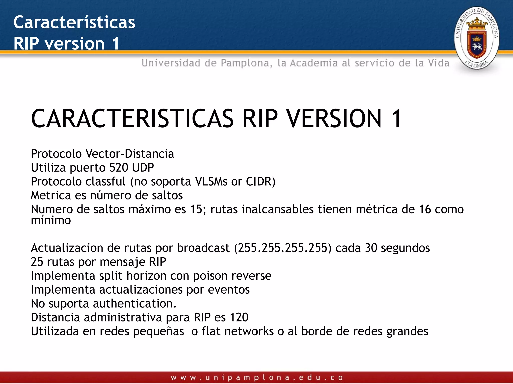 Características
RIP version 1



  CARACTERISTICAS RIP VERSION 1
  Protocolo Vector-Distancia
  Utiliza puerto 520 UDP
  Protocolo classful (no soporta VLSMs or CIDR)
  Metrica es número de saltos
  Numero de saltos máximo es 15; rutas inalcansables tienen métrica de 16 como
  mínimo

  Actualizacion de rutas por broadcast (255.255.255.255) cada 30 segundos
  25 rutas por mensaje RIP
  Implementa split horizon con poison reverse
  Implementa actualizaciones por eventos
  No suporta authentication.
  Distancia administrativa para RIP es 120
  Utilizada en redes pequeñas o flat networks o al borde de redes grandes
 