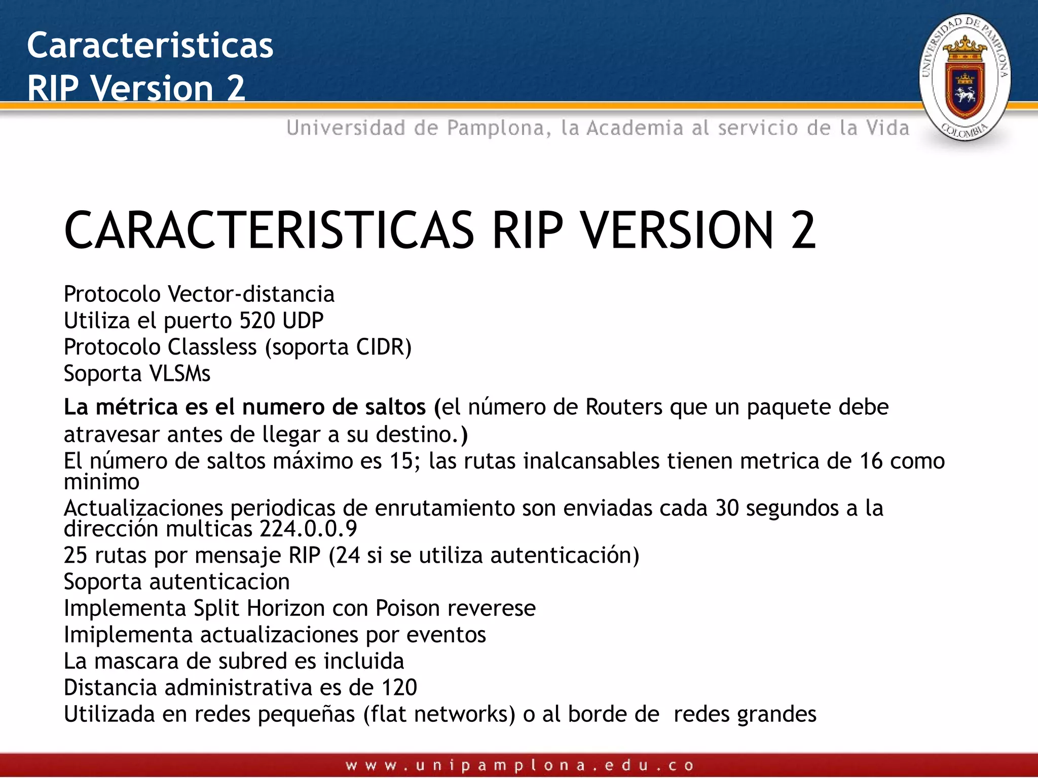 Caracteristicas
RIP Version 2



  CARACTERISTICAS RIP VERSION 2
  Protocolo Vector-distancia
  Utiliza el puerto 520 UDP
  Protocolo Classless (soporta CIDR)
  Soporta VLSMs
  La métrica es el numero de saltos (el número de Routers que un paquete debe
  atravesar antes de llegar a su destino.)
  El número de saltos máximo es 15; las rutas inalcansables tienen metrica de 16 como
  minimo
  Actualizaciones periodicas de enrutamiento son enviadas cada 30 segundos a la
  dirección multicas 224.0.0.9
  25 rutas por mensaje RIP (24 si se utiliza autenticación)
  Soporta autenticacion
  Implementa Split Horizon con Poison reverese
  Imiplementa actualizaciones por eventos
  La mascara de subred es incluida
  Distancia administrativa es de 120
  Utilizada en redes pequeñas (flat networks) o al borde de redes grandes
 
