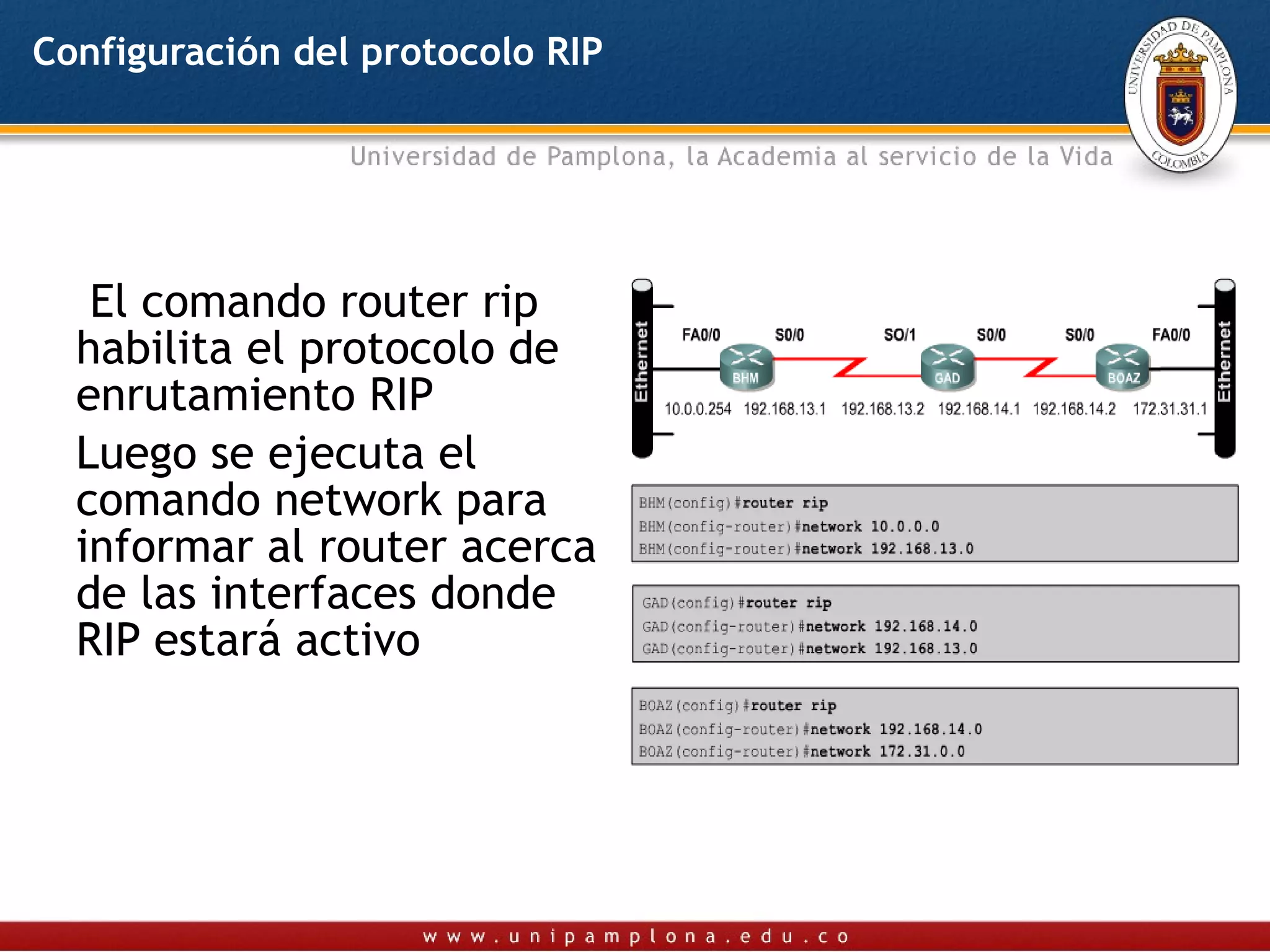 Configuración del protocolo RIP




   El comando router rip
  habilita el protocolo de
  enrutamiento RIP
  Luego se ejecuta el
  comando network para
  informar al router acerca
  de las interfaces donde
  RIP estará activo
 