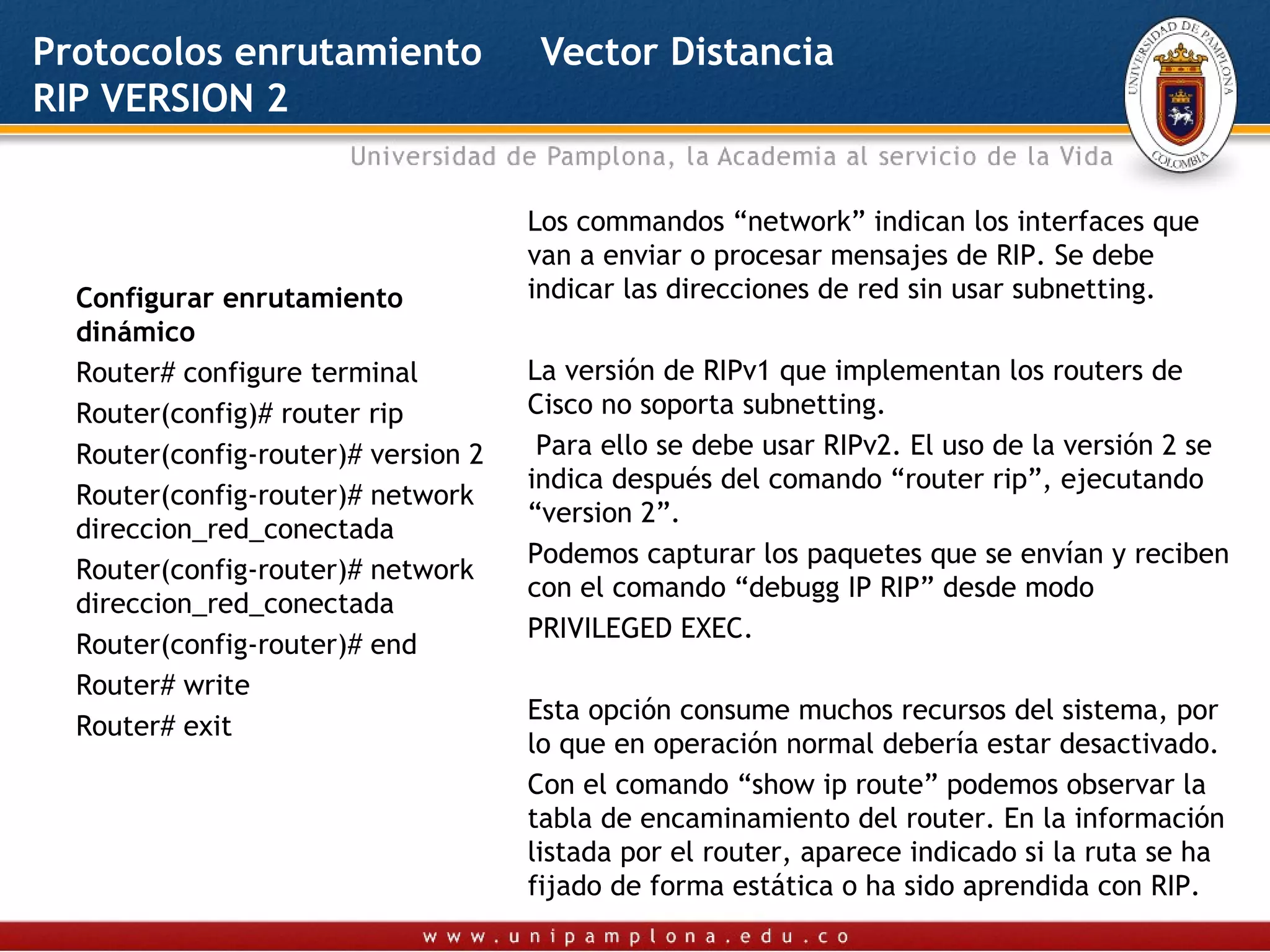 Protocolos enrutamiento               Vector Distancia
RIP VERSION 2


                                     Los commandos “network” indican los interfaces que
                                     van a enviar o procesar mensajes de RIP. Se debe
  Configurar enrutamiento            indicar las direcciones de red sin usar subnetting.
  dinámico                            
  Router# configure terminal         La versión de RIPv1 que implementan los routers de
  Router(config)# router rip         Cisco no soporta subnetting.
  Router(config-router)# version 2    Para ello se debe usar RIPv2. El uso de la versión 2 se
                                     indica después del comando “router rip”, ejecutando
  Router(config-router)# network
                                     “version 2”.
  direccion_red_conectada
                                     Podemos capturar los paquetes que se envían y reciben
  Router(config-router)# network
                                     con el comando “debugg IP RIP” desde modo
  direccion_red_conectada
                                     PRIVILEGED EXEC.
  Router(config-router)# end
                                      
  Router# write
                                     Esta opción consume muchos recursos del sistema, por
  Router# exit
                                     lo que en operación normal debería estar desactivado.
   
                                     Con el comando “show ip route” podemos observar la
                                     tabla de encaminamiento del router. En la información
                                     listada por el router, aparece indicado si la ruta se ha
                                     fijado de forma estática o ha sido aprendida con RIP.
 