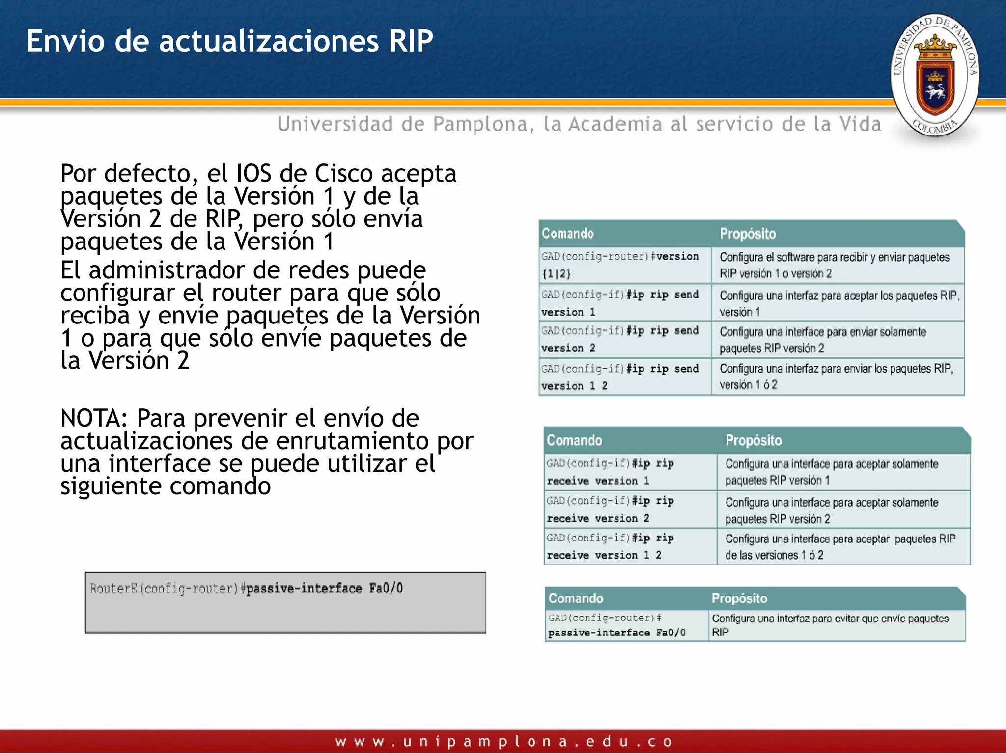 Envio de actualizaciones RIP



  Por defecto, el IOS de Cisco acepta
  paquetes de la Versión 1 y de la
  Versión 2 de RIP, pero sólo envía
  paquetes de la Versión 1
  El administrador de redes puede
  configurar el router para que sólo
  reciba y envíe paquetes de la Versión
  1 o para que sólo envíe paquetes de
  la Versión 2

  NOTA: Para prevenir el envío de
  actualizaciones de enrutamiento por
  una interface se puede utilizar el
  siguiente comando
 