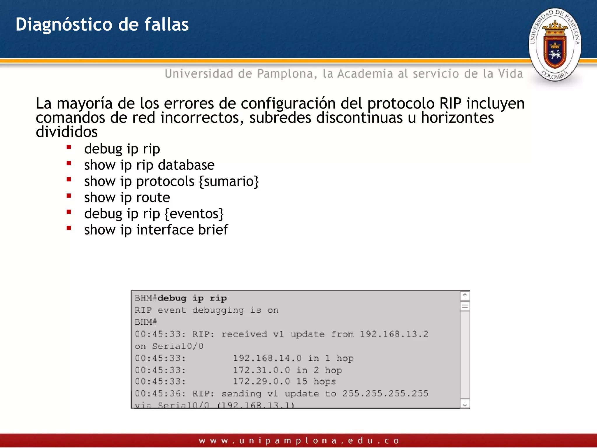 Diagnóstico de fallas



  La mayoría de los errores de configuración del protocolo RIP incluyen
  comandos de red incorrectos, subredes discontinuas u horizontes
  divididos
         debug ip rip
         show ip rip database
         show ip protocols {sumario}
         show ip route
         debug ip rip {eventos}
         show ip interface brief
 