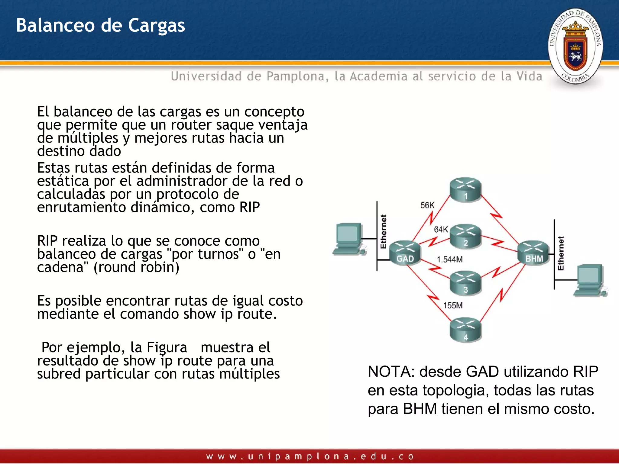 Balanceo de Cargas



  El balanceo de las cargas es un concepto
  que permite que un router saque ventaja
  de múltiples y mejores rutas hacia un
  destino dado
  Estas rutas están definidas de forma
  estática por el administrador de la red o
  calculadas por un protocolo de
  enrutamiento dinámico, como RIP

  RIP realiza lo que se conoce como
  balanceo de cargas "por turnos" o "en
  cadena" (round robin)

  Es posible encontrar rutas de igual costo
  mediante el comando show ip route.

   Por ejemplo, la Figura muestra el
  resultado de show ip route para una
  subred particular con rutas múltiples       NOTA: desde GAD utilizando RIP
                                              en esta topologia, todas las rutas
                                              para BHM tienen el mismo costo.
 