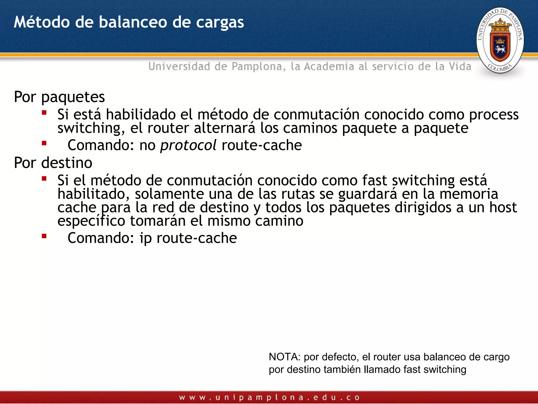 Método de balanceo de cargas



Por paquetes
     Si está habilidado el método de conmutación conocido como process
      switching, el router alternará los caminos paquete a paquete
     Comando: no protocol route-cache
Por destino
     Si el método de conmutación conocido como fast switching está
      habilitado, solamente una de las rutas se guardará en la memoria
      cache para la red de destino y todos los paquetes dirigidos a un host
      específico tomarán el mismo camino
     Comando: ip route-cache




                                     NOTA: por defecto, el router usa balanceo de cargo
                                     por destino también llamado fast switching
 