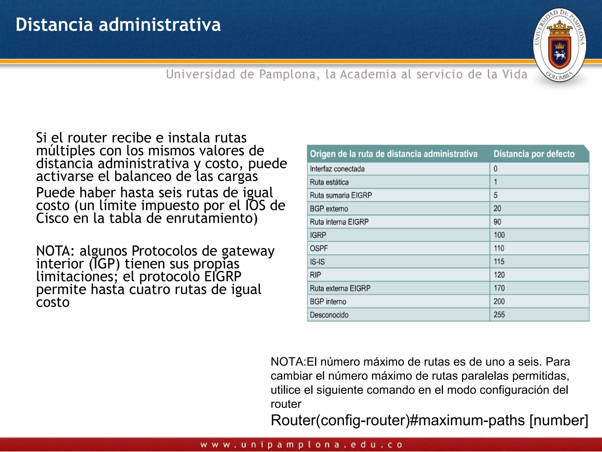 Distancia administrativa




  Si el router recibe e instala rutas
  múltiples con los mismos valores de
  distancia administrativa y costo, puede
  activarse el balanceo de las cargas
  Puede haber hasta seis rutas de igual
  costo (un límite impuesto por el IOS de
  Cisco en la tabla de enrutamiento)

  NOTA: algunos Protocolos de gateway
  interior (IGP) tienen sus propias
  limitaciones; el protocolo EIGRP
  permite hasta cuatro rutas de igual
  costo



                                      NOTA:El número máximo de rutas es de uno a seis. Para
                                      cambiar el número máximo de rutas paralelas permitidas,
                                      utilice el siguiente comando en el modo configuración del
                                      router
                                      Router(config-router)#maximum-paths [number]
 