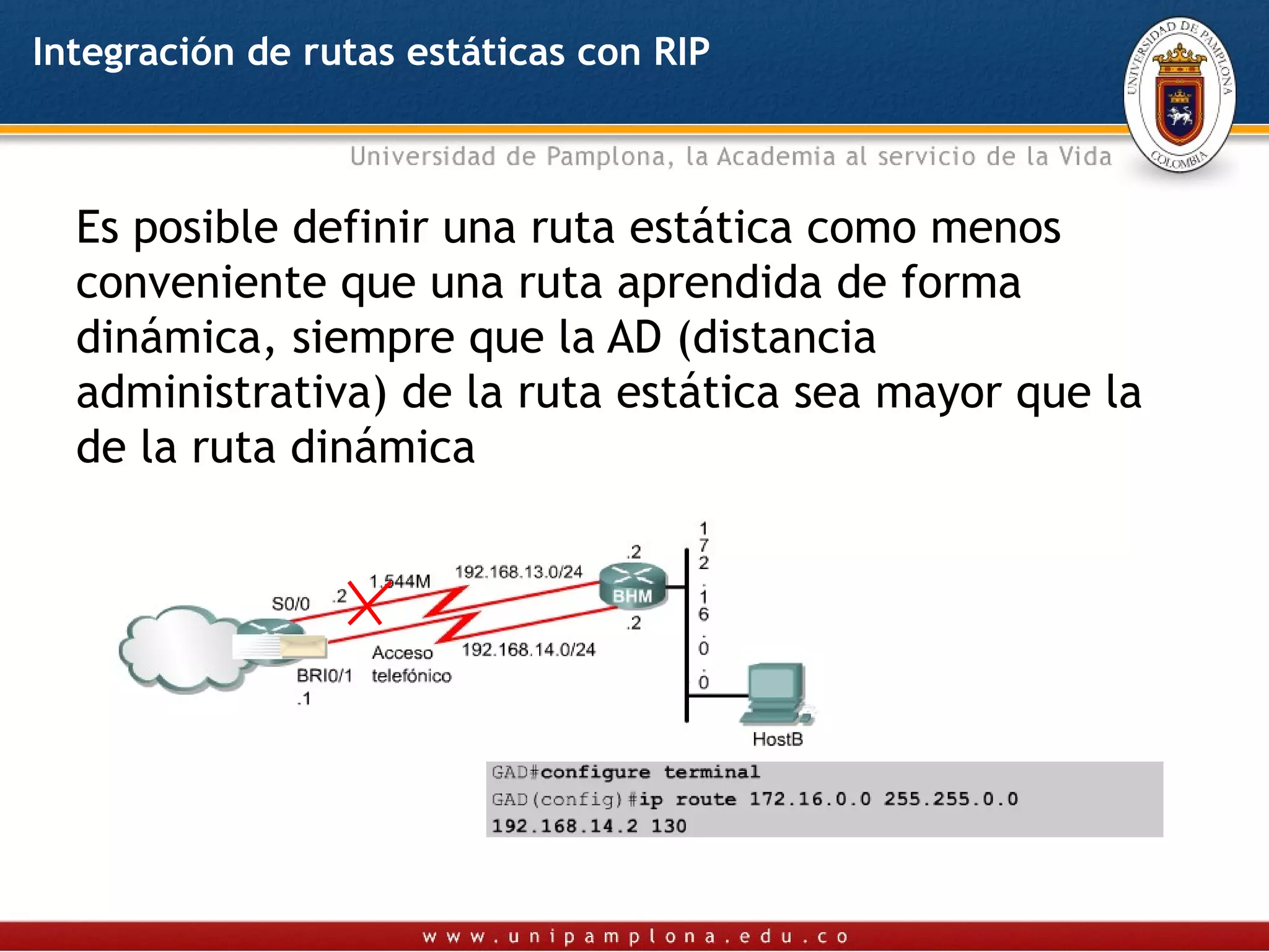 Integración de rutas estáticas con RIP



  Es posible definir una ruta estática como menos
  conveniente que una ruta aprendida de forma
  dinámica, siempre que la AD (distancia
  administrativa) de la ruta estática sea mayor que la
  de la ruta dinámica
 