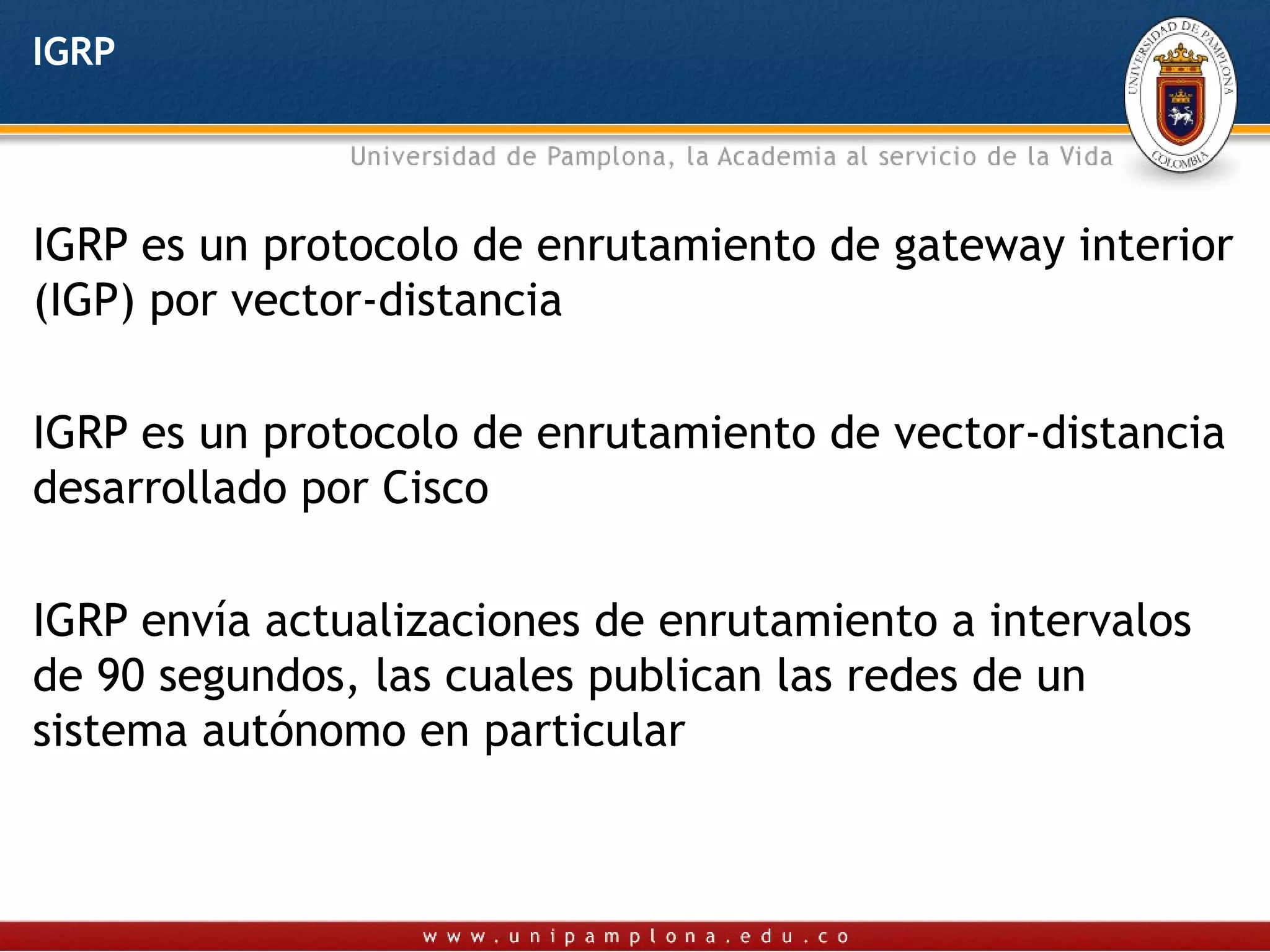 IGRP




IGRP es un protocolo de enrutamiento de gateway interior
(IGP) por vector-distancia

IGRP es un protocolo de enrutamiento de vector-distancia
desarrollado por Cisco

IGRP envía actualizaciones de enrutamiento a intervalos
de 90 segundos, las cuales publican las redes de un
sistema autónomo en particular
 