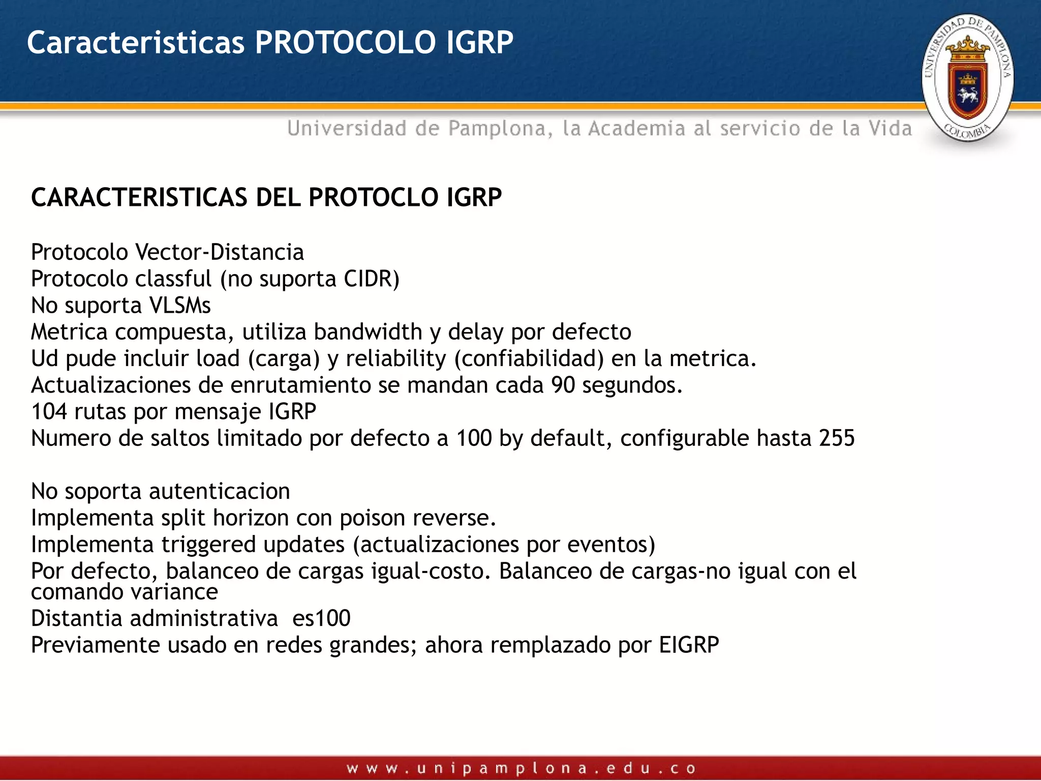 Caracteristicas PROTOCOLO IGRP



CARACTERISTICAS DEL PROTOCLO IGRP

Protocolo Vector-Distancia
Protocolo classful (no suporta CIDR)
No suporta VLSMs
Metrica compuesta, utiliza bandwidth y delay por defecto
Ud pude incluir load (carga) y reliability (confiabilidad) en la metrica.
Actualizaciones de enrutamiento se mandan cada 90 segundos.
104 rutas por mensaje IGRP
Numero de saltos limitado por defecto a 100 by default, configurable hasta 255

No soporta autenticacion
Implementa split horizon con poison reverse.
Implementa triggered updates (actualizaciones por eventos)
Por defecto, balanceo de cargas igual-costo. Balanceo de cargas-no igual con el
comando variance
Distantia administrativa es100
Previamente usado en redes grandes; ahora remplazado por EIGRP
 