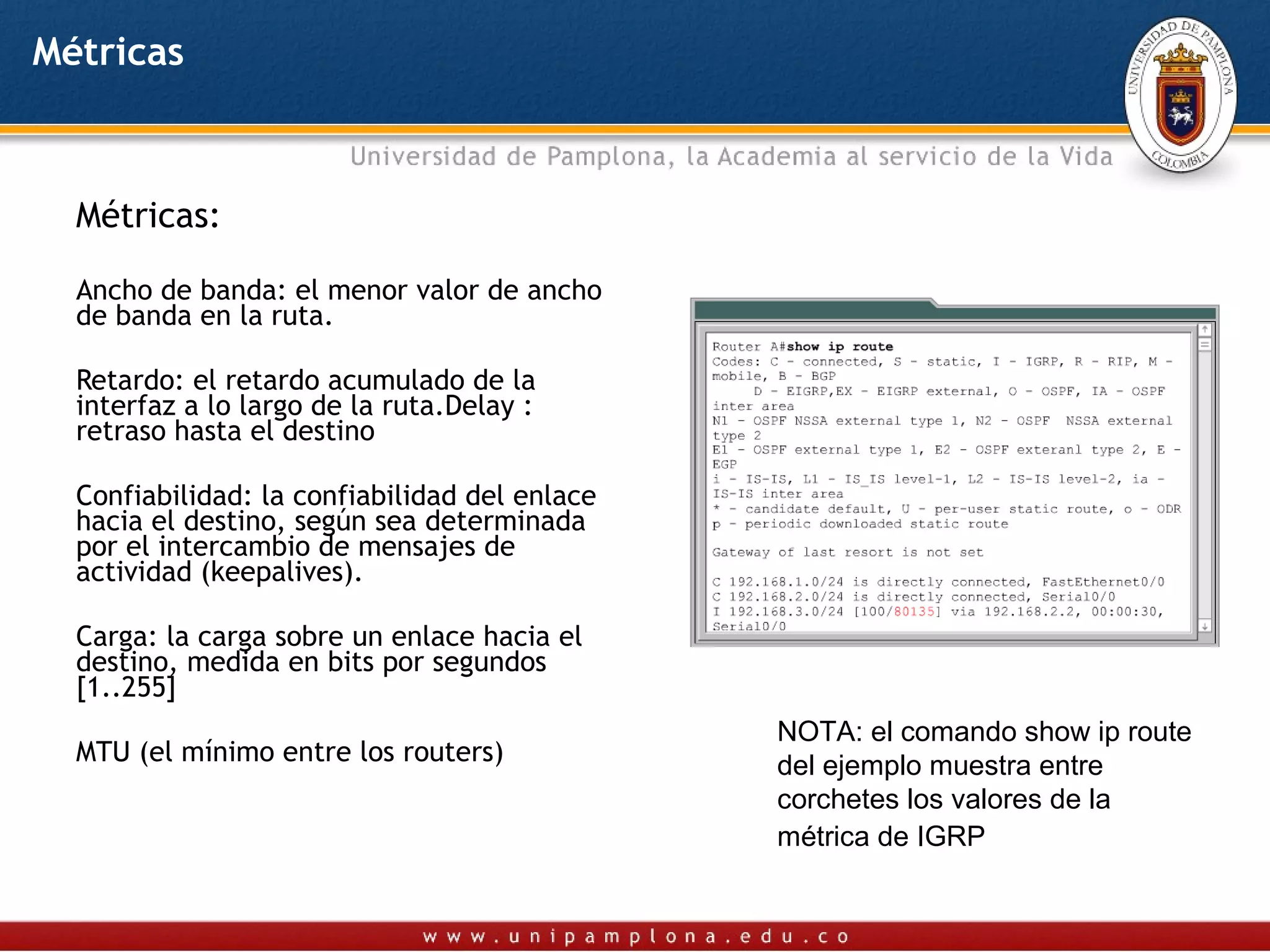 Métricas



  Métricas:

  Ancho de banda: el menor valor de ancho
  de banda en la ruta.

  Retardo: el retardo acumulado de la
  interfaz a lo largo de la ruta.Delay :
  retraso hasta el destino

  Confiabilidad: la confiabilidad del enlace
  hacia el destino, según sea determinada
  por el intercambio de mensajes de
  actividad (keepalives).

  Carga: la carga sobre un enlace hacia el
  destino, medida en bits por segundos
  [1..255]
                                               NOTA: el comando show ip route
  MTU (el mínimo entre los routers)            del ejemplo muestra entre
                                               corchetes los valores de la
                                               métrica de IGRP
 