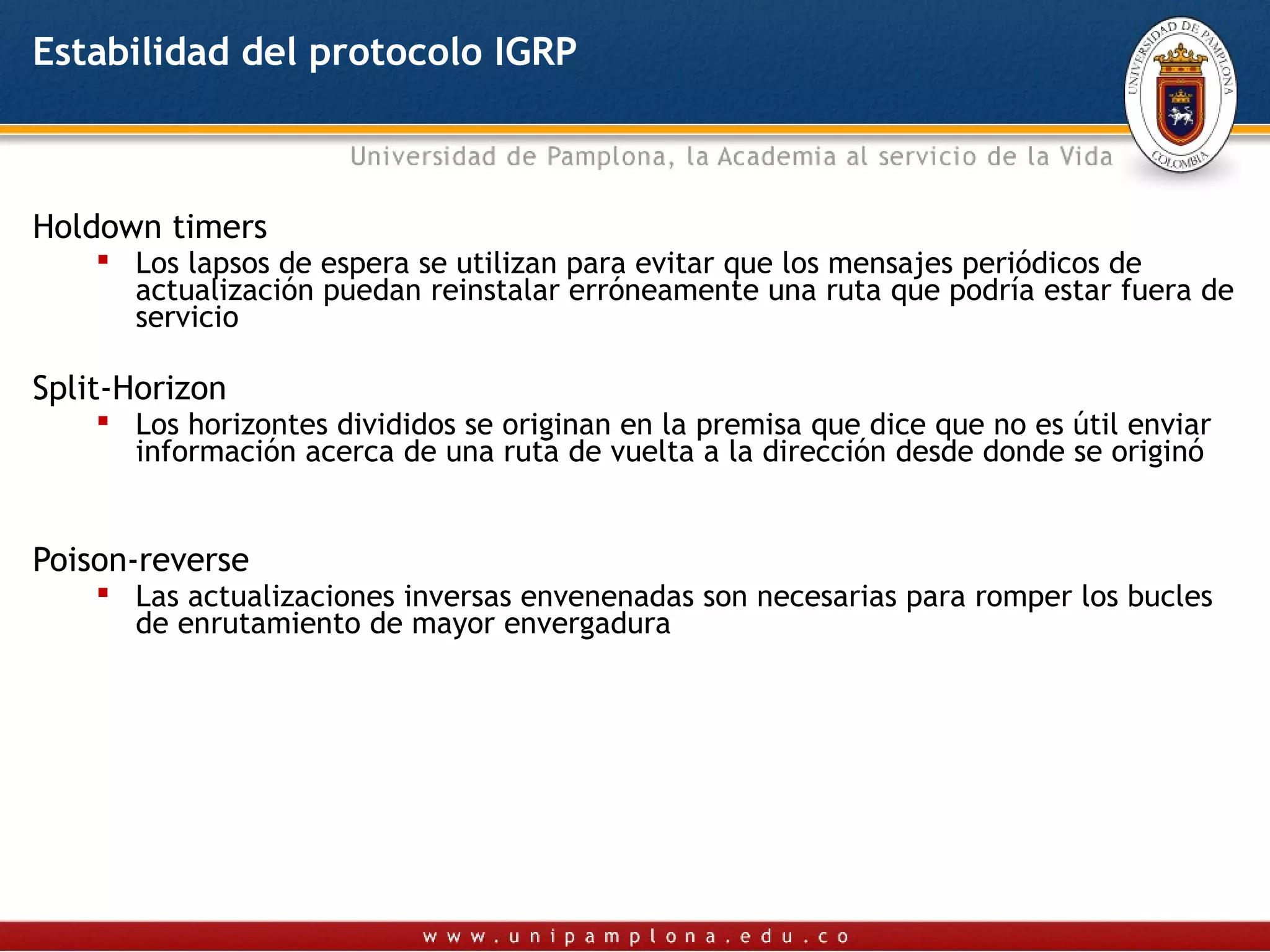 Estabilidad del protocolo IGRP



Holdown timers
     Los lapsos de espera se utilizan para evitar que los mensajes periódicos de
      actualización puedan reinstalar erróneamente una ruta que podría estar fuera de
      servicio

Split-Horizon
     Los horizontes divididos se originan en la premisa que dice que no es útil enviar
      información acerca de una ruta de vuelta a la dirección desde donde se originó


Poison-reverse
     Las actualizaciones inversas envenenadas son necesarias para romper los bucles
      de enrutamiento de mayor envergadura
 