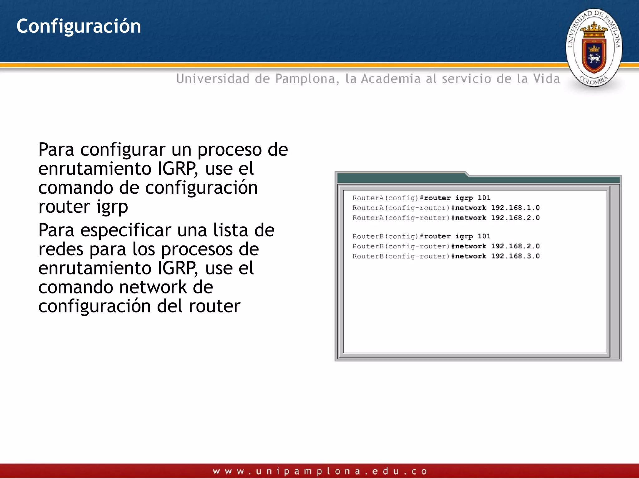 Configuración




  Para configurar un proceso de
  enrutamiento IGRP, use el
  comando de configuración
  router igrp
  Para especificar una lista de
  redes para los procesos de
  enrutamiento IGRP, use el
  comando network de
  configuración del router
 
