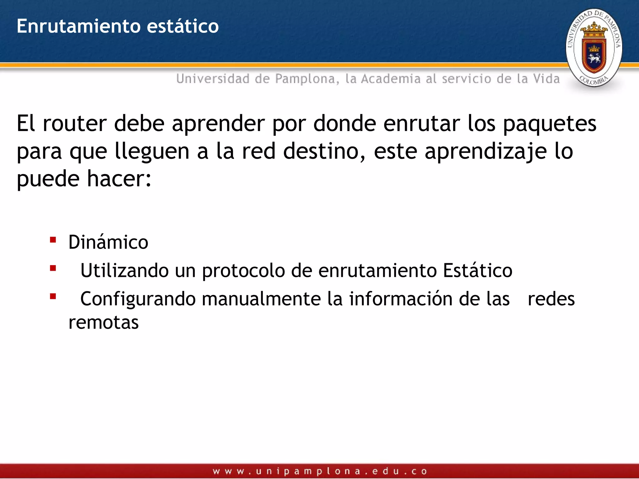 Enrutamiento estático




El router debe aprender por donde enrutar los paquetes
para que lleguen a la red destino, este aprendizaje lo
puede hacer:

    Dinámico
    Utilizando un protocolo de enrutamiento Estático
    Configurando manualmente la información de las redes
     remotas
 