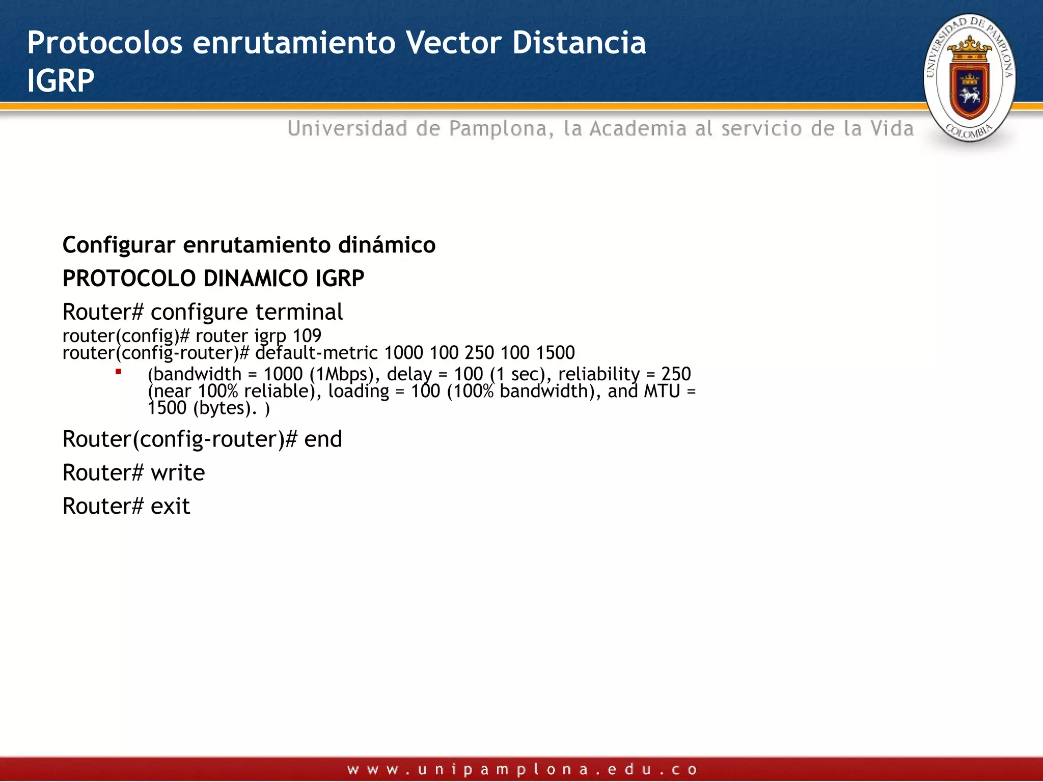 Protocolos enrutamiento Vector Distancia
IGRP




  Configurar enrutamiento dinámico
  PROTOCOLO DINAMICO IGRP
  Router# configure terminal
  router(config)# router igrp 109
  router(config-router)# default-metric 1000 100 250 100 1500
         (bandwidth = 1000 (1Mbps), delay = 100 (1 sec), reliability = 250
            (near 100% reliable), loading = 100 (100% bandwidth), and MTU =
            1500 (bytes). )
  Router(config-router)# end
  Router# write
  Router# exit
   
 