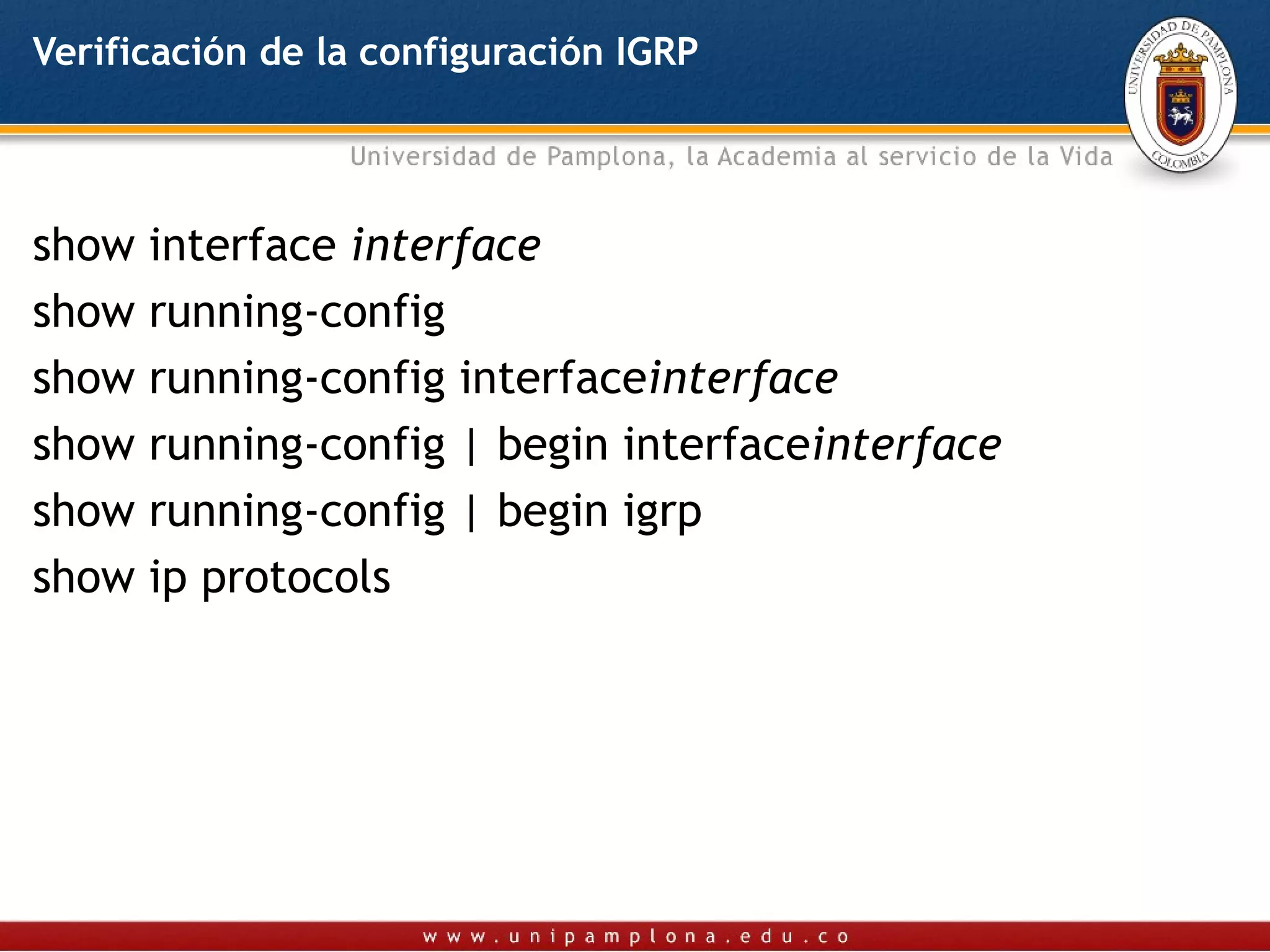 Verificación de la configuración IGRP




show interface interface
show running-config
show running-config interfaceinterface
show running-config | begin interfaceinterface
show running-config | begin igrp
show ip protocols
 